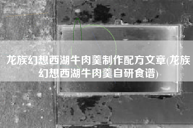 龙族幻想西湖牛肉羹制作配方文章(龙族幻想西湖牛肉羹自研食谱)