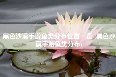 黑色沙漠手游鱼类分布位置一览 (黑色沙漠手游鱼类分布)