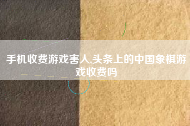 手机收费游戏害人,头条上的中国象棋游戏收费吗