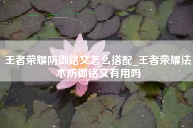 王者荣耀防御铭文怎么搭配_王者荣耀法术防御铭文有用吗