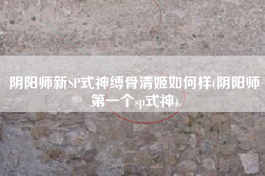 阴阳师新SP式神缚骨清姬如何样(阴阳师第一个sp式神)