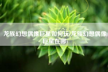 龙族幻想偶像巨星如何玩(龙族幻想偶像巨星在哪)