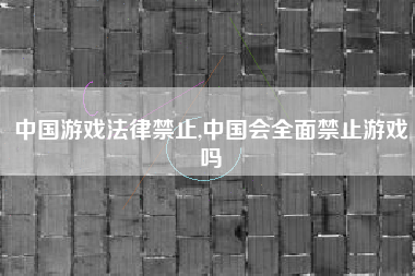 中国游戏法律禁止,中国会全面禁止游戏吗
