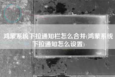鸿蒙系统下拉通知栏怎么合并(鸿蒙系统下拉通知怎么设置)