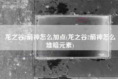 龙之谷2箭神怎么加点(龙之谷2箭神怎么堆暗元素)