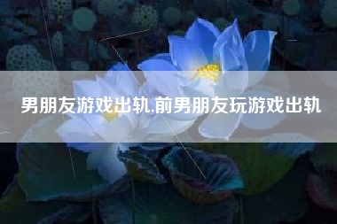 男朋友游戏出轨,前男朋友玩游戏出轨