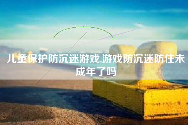 儿童保护防沉迷游戏,游戏防沉迷防住未成年了吗