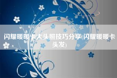 闪耀暖暖卡大头照技巧分享(闪耀暖暖卡头发)