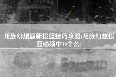 龙族幻想最新投篮技巧攻略(龙族幻想投篮必须中10个么)