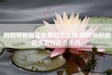 阴阳师椒图花夜萤灯怎么得(阴阳师椒图花夜萤灯还会出吗)
