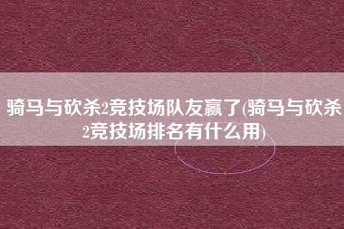 骑马与砍杀2竞技场队友赢了(骑马与砍杀2竞技场排名有什么用)