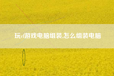 玩cf游戏电脑组装,怎么组装电脑