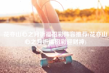 花亦山心之月祈福招彩阵容推荐(花亦山心之月祈福招彩迎财神)