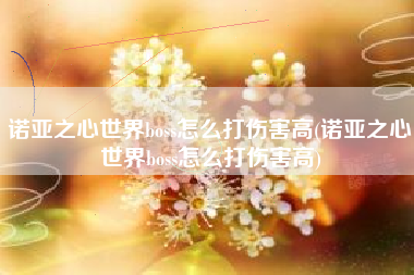 诺亚之心世界boss怎么打伤害高(诺亚之心世界boss怎么打伤害高)