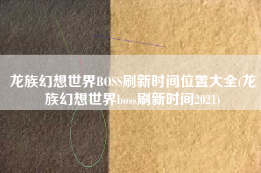 龙族幻想世界BOSS刷新时间位置大全(龙族幻想世界boss刷新时间2021)