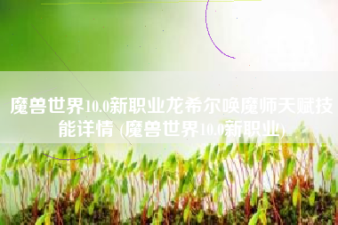 魔兽世界10.0新职业龙希尔唤魔师天赋技能详情 (魔兽世界10.0新职业)