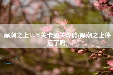 黑潮之上13-28关卡通关攻略(黑潮之上停运了吗)