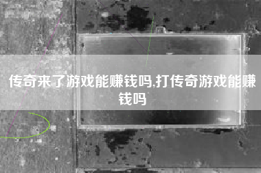 传奇来了游戏能赚钱吗,打传奇游戏能赚钱吗