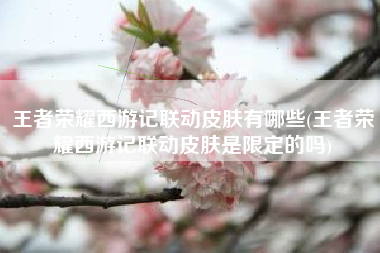 王者荣耀西游记联动皮肤有哪些(王者荣耀西游记联动皮肤是限定的吗)
