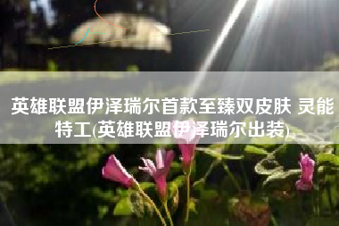 英雄联盟伊泽瑞尔首款至臻双皮肤 灵能特工(英雄联盟伊泽瑞尔出装)