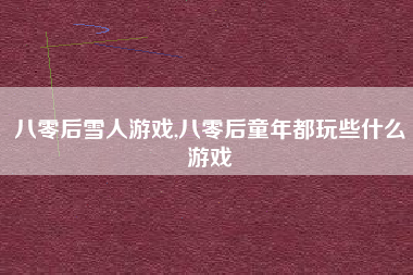 八零后雪人游戏,八零后童年都玩些什么游戏
