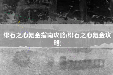 绯石之心氪金指南攻略(绯石之心氪金攻略)