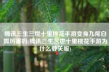 腾讯三生三世十里桃花手游变身九尾白狐厉害吗(腾讯三生三世十里桃花手游为什么要关服)
