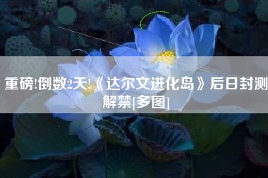 重磅!倒数2天!《达尔文进化岛》后日封测解禁[多图]
