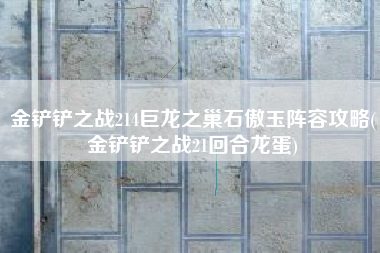 金铲铲之战214巨龙之巢石傲玉阵容攻略(金铲铲之战21回合龙蛋)