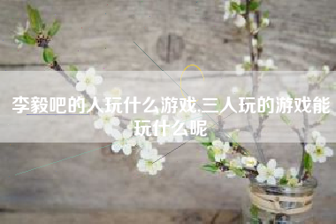 李毅吧的人玩什么游戏,三人玩的游戏能玩什么呢