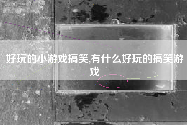 好玩的小游戏搞笑,有什么好玩的搞笑游戏