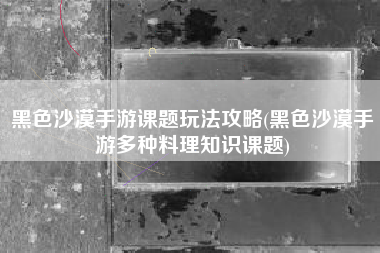 黑色沙漠手游课题玩法攻略(黑色沙漠手游多种料理知识课题)