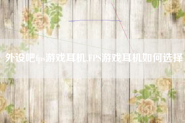 外设吧fps游戏耳机,FPS游戏耳机如何选择