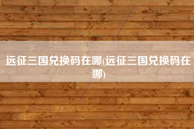 远征三国兑换码在哪(远征三国兑换码在哪)