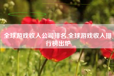 全球游戏收入公司排名,全球游戏收入排行榜出炉