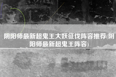 阴阳师最新超鬼王大妖征伐阵容推荐(阴阳师最新超鬼王阵容)