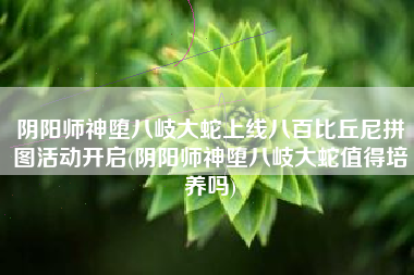 阴阳师神堕八岐大蛇上线八百比丘尼拼图活动开启(阴阳师神堕八岐大蛇值得培养吗)