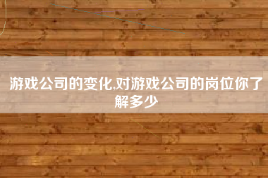 游戏公司的变化,对游戏公司的岗位你了解多少
