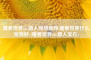 魔兽世界tbc猎人宠物推荐,魔兽世界什么宠物好-(魔兽世界tbc猎人宝石)