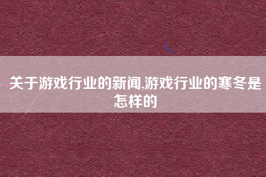 关于游戏行业的新闻,游戏行业的寒冬是怎样的