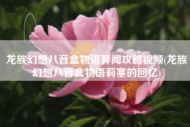 龙族幻想八音盒物语异闻攻略视频(龙族幻想八音盒物语莉塞的回忆)