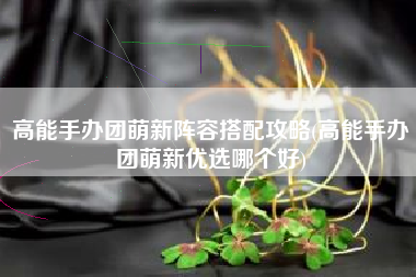 高能手办团萌新阵容搭配攻略(高能手办团萌新优选哪个好)
