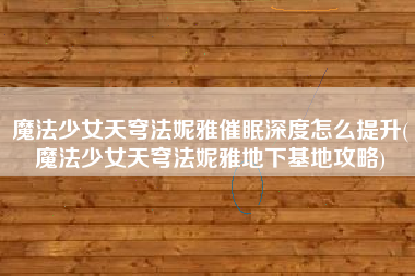 魔法少女天穹法妮雅催眠深度怎么提升(魔法少女天穹法妮雅地下基地攻略)