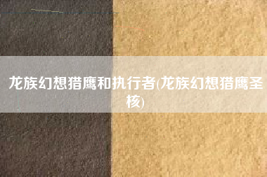 龙族幻想猎鹰和执行者(龙族幻想猎鹰圣核)