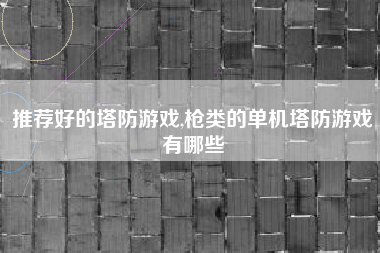 推荐好的塔防游戏,枪类的单机塔防游戏有哪些