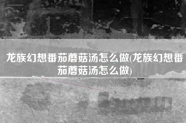 龙族幻想番茄蘑菇汤怎么做(龙族幻想番茄蘑菇汤怎么做)
