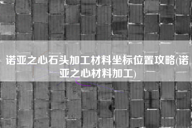 诺亚之心石头加工材料坐标位置攻略(诺亚之心材料加工)
