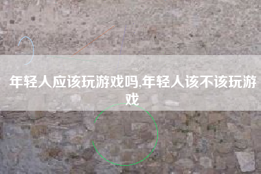 年轻人应该玩游戏吗,年轻人该不该玩游戏