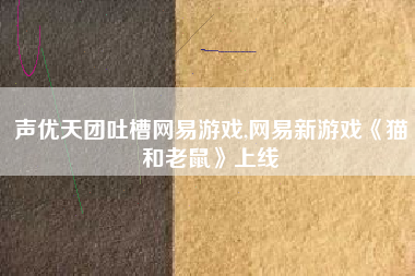 声优天团吐槽网易游戏,网易新游戏《猫和老鼠》上线