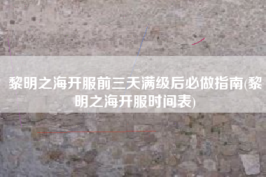 黎明之海开服前三天满级后必做指南(黎明之海开服时间表)